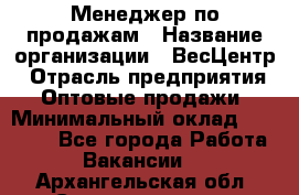 Менеджер по продажам › Название организации ­ ВесЦентр › Отрасль предприятия ­ Оптовые продажи › Минимальный оклад ­ 30 000 - Все города Работа » Вакансии   . Архангельская обл.,Северодвинск г.